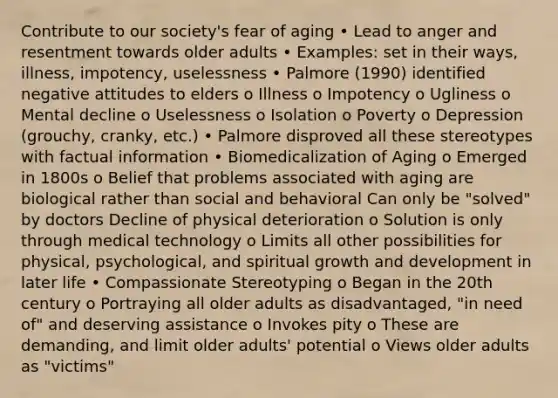 Contribute to our society's fear of aging • Lead to anger and resentment towards older adults • Examples: set in their ways, illness, impotency, uselessness • Palmore (1990) identified negative attitudes to elders o Illness o Impotency o Ugliness o Mental decline o Uselessness o Isolation o Poverty o Depression (grouchy, cranky, etc.) • Palmore disproved all these stereotypes with factual information • Biomedicalization of Aging o Emerged in 1800s o Belief that problems associated with aging are biological rather than social and behavioral Can only be "solved" by doctors Decline of physical deterioration o Solution is only through medical technology o Limits all other possibilities for physical, psychological, and spiritual growth and development in later life • Compassionate Stereotyping o Began in the 20th century o Portraying all older adults as disadvantaged, "in need of" and deserving assistance o Invokes pity o These are demanding, and limit older adults' potential o Views older adults as "victims"