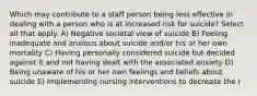 Which may contribute to a staff person being less effective in dealing with a person who is at increased risk for suicide? Select all that apply. A) Negative societal view of suicide B) Feeling inadequate and anxious about suicide and/or his or her own mortality C) Having personally considered suicide but decided against it and not having dealt with the associated anxiety D) Being unaware of his or her own feelings and beliefs about suicide E) Implementing nursing interventions to decrease the r