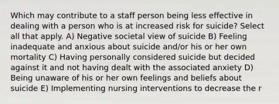 Which may contribute to a staff person being less effective in dealing with a person who is at increased risk for suicide? Select all that apply. A) Negative societal view of suicide B) Feeling inadequate and anxious about suicide and/or his or her own mortality C) Having personally considered suicide but decided against it and not having dealt with the associated anxiety D) Being unaware of his or her own feelings and beliefs about suicide E) Implementing nursing interventions to decrease the r