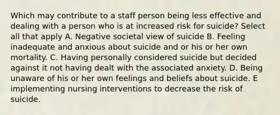 Which may contribute to a staff person being less effective and dealing with a person who is at increased risk for suicide? Select all that apply A. Negative societal view of suicide B. Feeling inadequate and anxious about suicide and or his or her own mortality. C. Having personally considered suicide but decided against it not having dealt with the associated anxiety. D. Being unaware of his or her own feelings and beliefs about suicide. E implementing nursing interventions to decrease the risk of suicide.