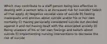 Which may contribute to a staff person being less effective in dealing with a person who is at increased risk for suicide? Select all that apply. A) Negative societal view of suicide B) Feeling inadequate and anxious about suicide and/or his or her own mortality C) Having personally considered suicide but decided against it and not having dealt with the associated anxiety D) Being unaware of his or her own feelings and beliefs about suicide E) Implementing nursing interventions to decrease the risk of suicide