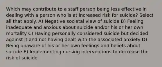 Which may contribute to a staff person being less effective in dealing with a person who is at increased risk for suicide? Select all that apply. A) Negative societal view of suicide B) Feeling inadequate and anxious about suicide and/or his or her own mortality C) Having personally considered suicide but decided against it and not having dealt with the associated anxiety D) Being unaware of his or her own feelings and beliefs about suicide E) Implementing nursing interventions to decrease the risk of suicide