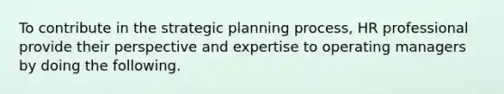 To contribute in the strategic planning process, HR professional provide their perspective and expertise to operating managers by doing the following.