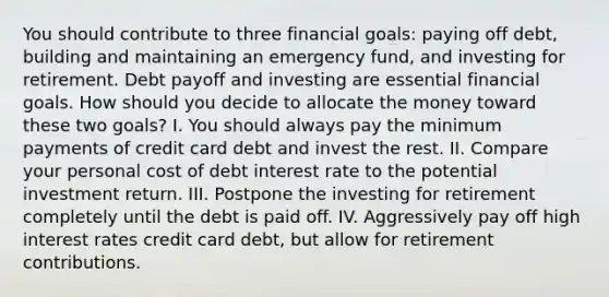 You should contribute to three financial goals: paying off debt, building and maintaining an emergency fund, and investing for retirement. Debt payoff and investing are essential financial goals. How should you decide to allocate the money toward these two goals? I. You should always pay the minimum payments of credit card debt and invest the rest. II. Compare your personal cost of debt interest rate to the potential investment return. III. Postpone the investing for retirement completely until the debt is paid off. IV. Aggressively pay off high interest rates credit card debt, but allow for retirement contributions.