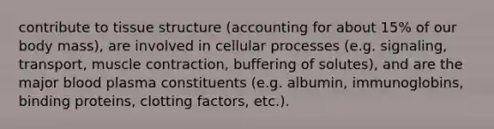 contribute to tissue structure (accounting for about 15% of our body mass), are involved in cellular processes (e.g. signaling, transport, muscle contraction, buffering of solutes), and are the major blood plasma constituents (e.g. albumin, immunoglobins, binding proteins, clotting factors, etc.).