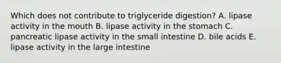 Which does not contribute to triglyceride digestion? A. lipase activity in the mouth B. lipase activity in the stomach C. pancreatic lipase activity in the small intestine D. bile acids E. lipase activity in the large intestine