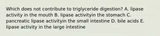 Which does not contribute to triglyceride digestion? A. lipase activity in the mouth B. lipase activityin the stomach C. pancreatic lipase activityin the small intestine D. bile acids E. lipase activity in the large intestine