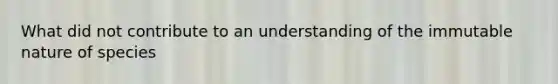 What did not contribute to an understanding of the immutable nature of species