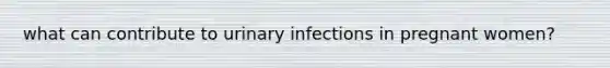 what can contribute to urinary infections in pregnant women?