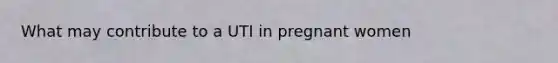 What may contribute to a UTI in pregnant women