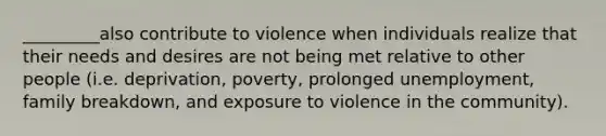 _________also contribute to violence when individuals realize that their needs and desires are not being met relative to other people (i.e. deprivation, poverty, prolonged unemployment, family breakdown, and exposure to violence in the community).