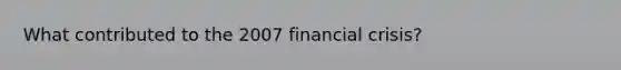 What contributed to the 2007 financial crisis?