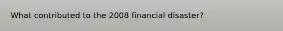 What contributed to the 2008 financial disaster?