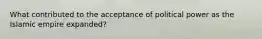 What contributed to the acceptance of political power as the Islamic empire expanded?