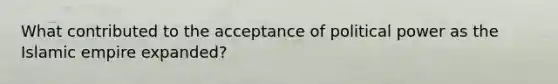 What contributed to the acceptance of political power as the Islamic empire expanded?