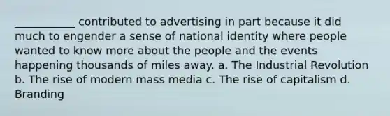 ___________ contributed to advertising in part because it did much to engender a sense of national identity where people wanted to know more about the people and the events happening thousands of miles away. a. The Industrial Revolution b. The rise of modern mass media c. The rise of capitalism d. Branding