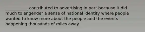 ___________ contributed to advertising in part because it did much to engender a sense of national identity where people wanted to know more about the people and the events happening thousands of miles away.