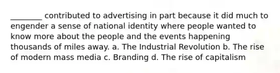 ________ contributed to advertising in part because it did much to engender a sense of national identity where people wanted to know more about the people and the events happening thousands of miles away. a. The Industrial Revolution b. The rise of modern mass media c. Branding d. The rise of capitalism