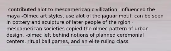 -contributed alot to mesoamerican civilization -influenced the maya -Olmec art styles, use alot of the jaguar motif, can be seen in pottery and sculpture of later people of the rgion -mesoamerican societies copied the olmec pattern of urban design. -olmec left behind notions of planned ceremonial centers, ritual ball games, and an elite ruling class