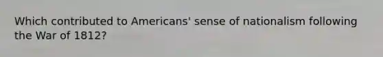 Which contributed to Americans' sense of nationalism following the War of 1812?