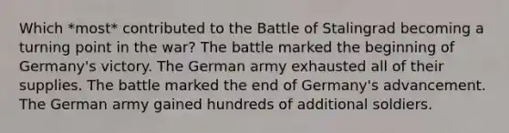 Which *most* contributed to the Battle of Stalingrad becoming a turning point in the war? The battle marked the beginning of Germany's victory. The German army exhausted all of their supplies. The battle marked the end of Germany's advancement. The German army gained hundreds of additional soldiers.