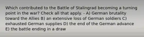 Which contributed to the Battle of Stalingrad becoming a turning point in the war? Check all that apply. - A) German brutality toward the Allies B) an extensive loss of German soldiers C) exhausted German supplies D) the end of the German advance E) the battle ending in a draw