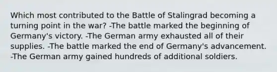 Which most contributed to the Battle of Stalingrad becoming a turning point in the war? -The battle marked the beginning of Germany's victory. -The German army exhausted all of their supplies. -The battle marked the end of Germany's advancement. -The German army gained hundreds of additional soldiers.