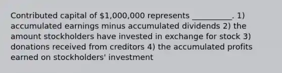 Contributed capital of 1,000,000 represents __________. 1) accumulated earnings minus accumulated dividends 2) the amount stockholders have invested in exchange for stock 3) donations received from creditors 4) the accumulated profits earned on stockholders' investment