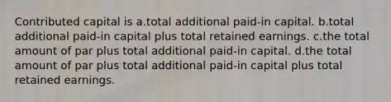 Contributed capital is a.total additional paid-in capital. b.total additional paid-in capital plus total retained earnings. c.the total amount of par plus total additional paid-in capital. d.the total amount of par plus total additional paid-in capital plus total retained earnings.