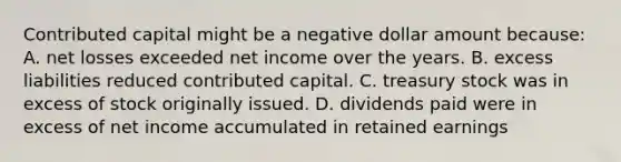 Contributed capital might be a negative dollar amount because: A. net losses exceeded net income over the years. B. excess liabilities reduced contributed capital. C. treasury stock was in excess of stock originally issued. D. dividends paid were in excess of net income accumulated in retained earnings