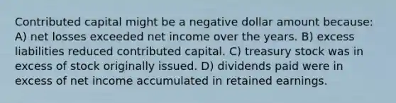 Contributed capital might be a negative dollar amount because: A) net losses exceeded net income over the years. B) excess liabilities reduced contributed capital. C) treasury stock was in excess of stock originally issued. D) dividends paid were in excess of net income accumulated in retained earnings.