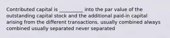 Contributed capital is __________ into the par value of the outstanding capital stock and the additional paid-in capital arising from the different transactions. usually combined always combined usually separated never separated