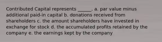 Contributed Capital represents ______. a. par value minus additional paid-in capital b. donations received from shareholders c. the amount shareholders have invested in exchange for stock d. the accumulated profits retained by the company e. the earnings kept by the company