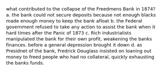 what contributed to the collapse of the Freedmens Bank in 1874? a. the bank could not secure deposits because not enough blacks made enough money to keep the bank afloat b. the Federal government refused to take any action to assist the bank when it hard times after the Panic of 1873 c. Rich industrialists manipulated the bank for their own profit, weakening the banks finances. before a general depression brought it down d. as Presidnet of the bank, Fredrick Douglass insisted on loaning out money to freed people who had no collateral, quickly exhausting the banks funds.