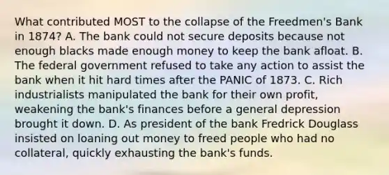 What contributed MOST to the collapse of the Freedmen's Bank in 1874? A. The bank could not secure deposits because not enough blacks made enough money to keep the bank afloat. B. The federal government refused to take any action to assist the bank when it hit hard times after the PANIC of 1873. C. Rich industrialists manipulated the bank for their own profit, weakening the bank's finances before a general depression brought it down. D. As president of the bank Fredrick Douglass insisted on loaning out money to freed people who had no collateral, quickly exhausting the bank's funds.