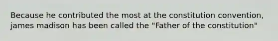 Because he contributed the most at the constitution convention, james madison has been called the "Father of the constitution"