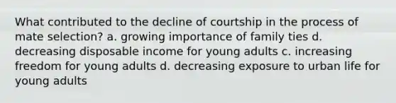 What contributed to the decline of courtship in the process of mate selection? a. growing importance of family ties d. decreasing disposable income for young adults c. increasing freedom for young adults d. decreasing exposure to urban life for young adults