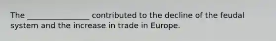 The ________________ contributed to the decline of the feudal system and the increase in trade in Europe.