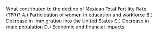 What contributed to the decline of Mexican Total Fertility Rate (TFR)? A.) Participation of women in education and workforce B.) Decrease in immigration into the United States C.) Decrease in male population D.) Economic and financial impacts