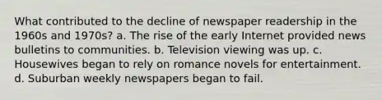 What contributed to the decline of newspaper readership in the 1960s and 1970s? a. The rise of the early Internet provided news bulletins to communities. b. Television viewing was up. c. Housewives began to rely on romance novels for entertainment. d. Suburban weekly newspapers began to fail.