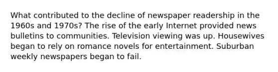 What contributed to the decline of newspaper readership in the 1960s and 1970s? The rise of the early Internet provided news bulletins to communities. Television viewing was up. Housewives began to rely on romance novels for entertainment. Suburban weekly newspapers began to fail.