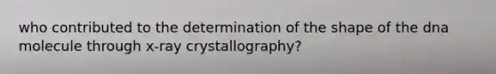 who contributed to the determination of the shape of the dna molecule through x-ray crystallography?