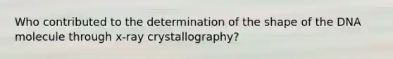 Who contributed to the determination of the shape of the DNA molecule through x-ray crystallography?