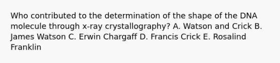 Who contributed to the determination of the shape of the DNA molecule through x-ray crystallography? A. Watson and Crick B. James Watson C. Erwin Chargaff D. Francis Crick E. Rosalind Franklin