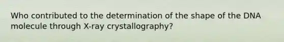 Who contributed to the determination of the shape of the DNA molecule through X-ray crystallography?