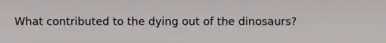 What contributed to the dying out of the dinosaurs?