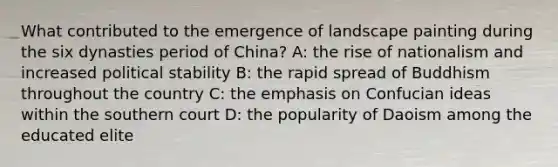 What contributed to the emergence of landscape painting during the six dynasties period of China? A: the rise of nationalism and increased political stability B: the rapid spread of Buddhism throughout the country C: the emphasis on Confucian ideas within the southern court D: the popularity of Daoism among the educated elite