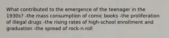 What contributed to the emergence of the teenager in the 1930s? -the mass consumption of comic books -the proliferation of illegal drugs -the rising rates of high-school enrollment and graduation -the spread of rock-n-roll