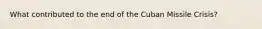 What contributed to the end of the Cuban Missile Crisis?