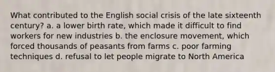 What contributed to the English social crisis of the late sixteenth century? a. a lower birth rate, which made it difficult to find workers for new industries b. the enclosure movement, which forced thousands of peasants from farms c. poor farming techniques d. refusal to let people migrate to North America